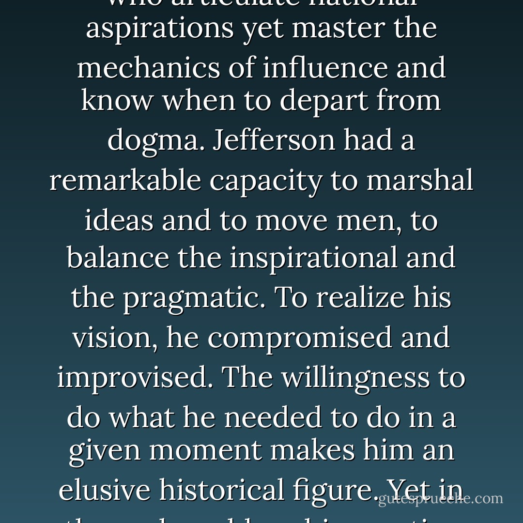 Our greatest leaders are neither dreamers nor dictators: They are, like Jefferson, those who articulate national aspirations yet master the mechanics of influence and know when to depart from dogma. Jefferson had a remarkable capacity to marshal ideas and to move men, to balance the inspirational and the pragmatic. To realize his vision, he compromised and improvised. The willingness to do what he needed to do in a given moment makes him an elusive historical figure. Yet in the real world . . . his creative flexibility made him a transformative leader. - Jon Mecham