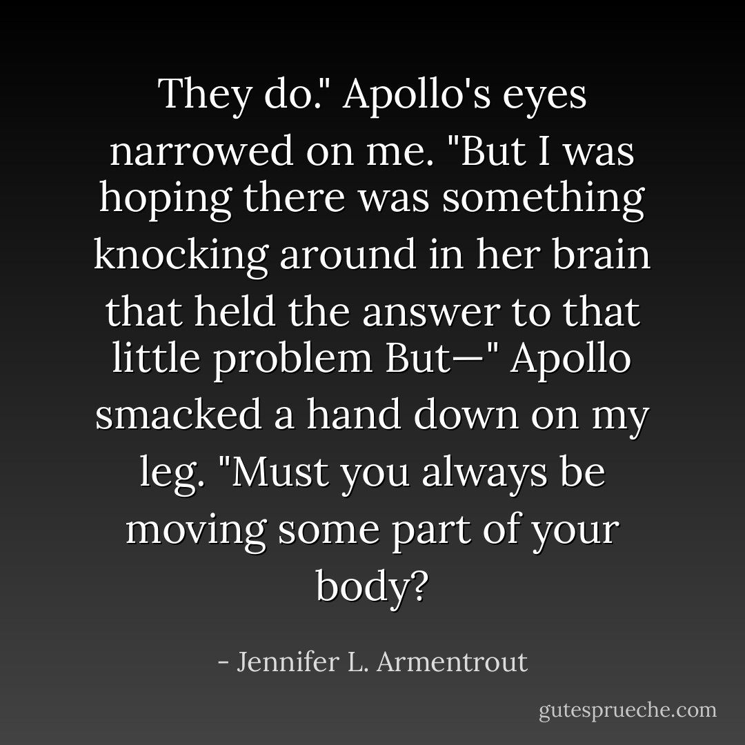 They do." Apollo's eyes narrowed on me. "But I was hoping there was something knocking around in her brain that held the answer to that little problem But—"<br />Apollo smacked a hand down on my leg. "Must you always be moving some part of your body? - Jennifer L. Armentrout