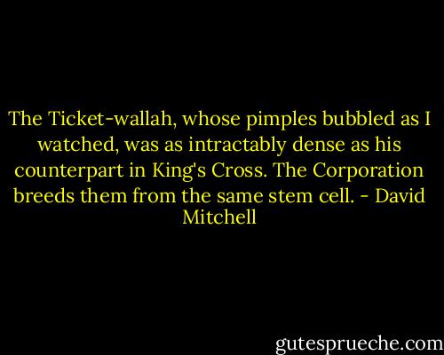 The Ticket-wallah, whose pimples bubbled as I watched, was as intractably dense as his counterpart in King's Cross. The Corporation breeds them from the same stem cell. - David Mitchell
