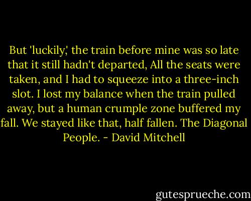 But 'luckily,' the train before mine was so late that it still hadn't departed, All the seats were taken, and I had to squeeze into a three-inch slot. I lost my balance when the train pulled away, but a human crumple zone buffered my fall. We stayed like that, half fallen. The Diagonal People. - David Mitchell