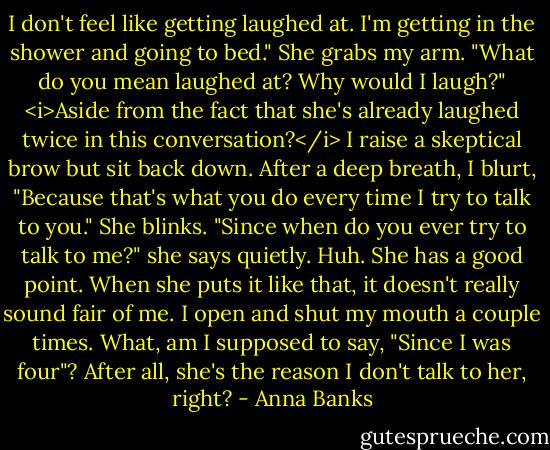 I don't feel like getting laughed at. I'm getting in the shower and going to bed."<br />She grabs my arm. "What do you mean laughed at? Why would I laugh?"<br /><i>Aside from the fact that she's already laughed twice in this conversation?</i> I raise a skeptical brow but sit back down. After a deep breath, I blurt, "Because that's what you do every time I try to talk to you."<br />She blinks. "Since when do you ever try to talk to me?" she says quietly.<br />Huh. She has a good point. When she puts it like that, it doesn't really sound fair of me. I open and shut my mouth a couple times. What, am I supposed to say, "Since I was four"? After all, she's the reason I don't talk to her, right? - Anna Banks