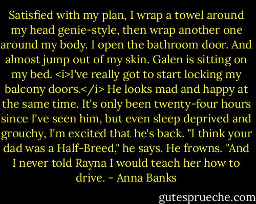 Satisfied with my plan, I wrap a towel around my head genie-style, then wrap another one around my body. I open the bathroom door. And almost jump out of my skin. Galen is sitting on my bed. <i>I've really got to start locking my balcony doors.</i><br />He looks mad and happy at the same time. It's only been twenty-four hours since I've seen him, but even sleep deprived and grouchy, I'm excited that he's back.<br />"I think your dad was a Half-Breed," he says. He frowns. "And I never told Rayna I would teach her how to drive. - Anna Banks