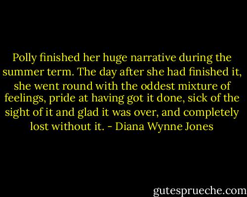 Polly finished her huge narrative during the summer term. The day after she had finished it, she went round with the oddest mixture of feelings, pride at having got it done, sick of the sight of it and glad it was over, and completely lost without it. - Diana Wynne Jones