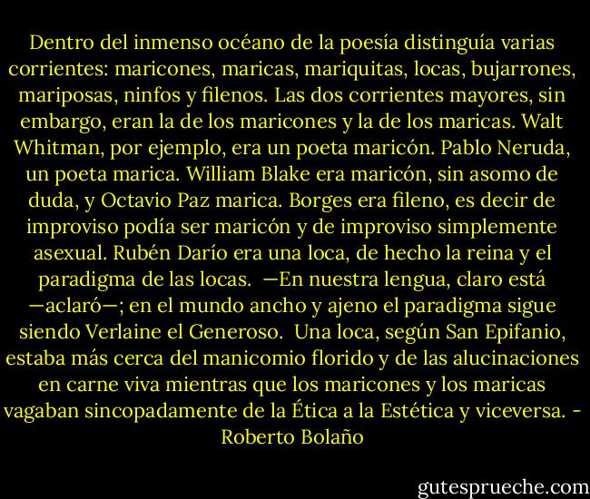 Dentro del inmenso océano de la poesía distinguía varias corrientes: maricones, maricas, mariquitas, locas, bujarrones, mariposas, ninfos y filenos. Las dos corrientes mayores, sin embargo, eran la de los maricones y la de los maricas. Walt Whitman, por ejemplo, era un poeta maricón. Pablo Neruda, un poeta marica. William Blake era maricón, sin asomo de duda, y Octavio Paz marica. Borges era fileno, es decir de improviso podía ser maricón y de improviso simplemente asexual. Rubén Darío era una loca, de hecho la reina y el paradigma de las locas. <br />—En nuestra lengua, claro está —aclaró—; en el mundo ancho y ajeno el paradigma sigue siendo Verlaine el Generoso. <br />Una loca, según San Epifanio, estaba más cerca del manicomio florido y de las alucinaciones en carne viva mientras que los maricones y los maricas vagaban sincopadamente de la Ética a la Estética y viceversa. - Roberto Bolaño