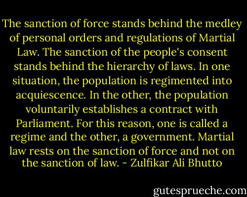 The sanction of force stands behind the medley of personal orders and regulations of Martial Law. The sanction of the people's consent stands behind the hierarchy of laws. In one situation, the population is regimented into acquiescence. In the other, the population voluntarily establishes a contract with Parliament. For this reason, one is called a regime and the other, a government. Martial law rests on the sanction of force and not on the sanction of law. - Zulfikar Ali Bhutto