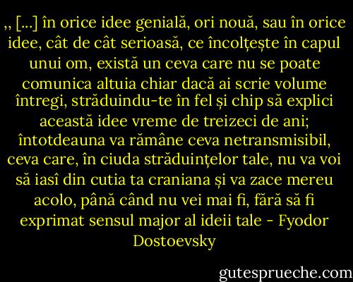 ,, [...] în orice idee genială, ori nouă, sau în orice idee, cât de cât serioasă, ce încolțește în capul unui om, există un ceva care nu se poate comunica altuia chiar dacă ai scrie volume întregi, străduindu-te în fel și chip să explici această idee vreme de treizeci de ani; întotdeauna va rămâne ceva netransmisibil, ceva care, în ciuda străduințelor tale, nu va voi să iasî din cutia ta craniana și va zace mereu acolo, până când nu vei mai fi, fără să fi exprimat sensul major al ideii tale - Fyodor Dostoevsky