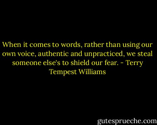 When it comes to words, rather than using our own voice, authentic and unpracticed, we steal someone else's to shield our fear. - Terry Tempest Williams