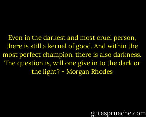 Even in the darkest and most cruel person, there is still a kernel of good. And within the most perfect champion, there is also darkness. The question is, will one give in to the dark or the light? - Morgan Rhodes