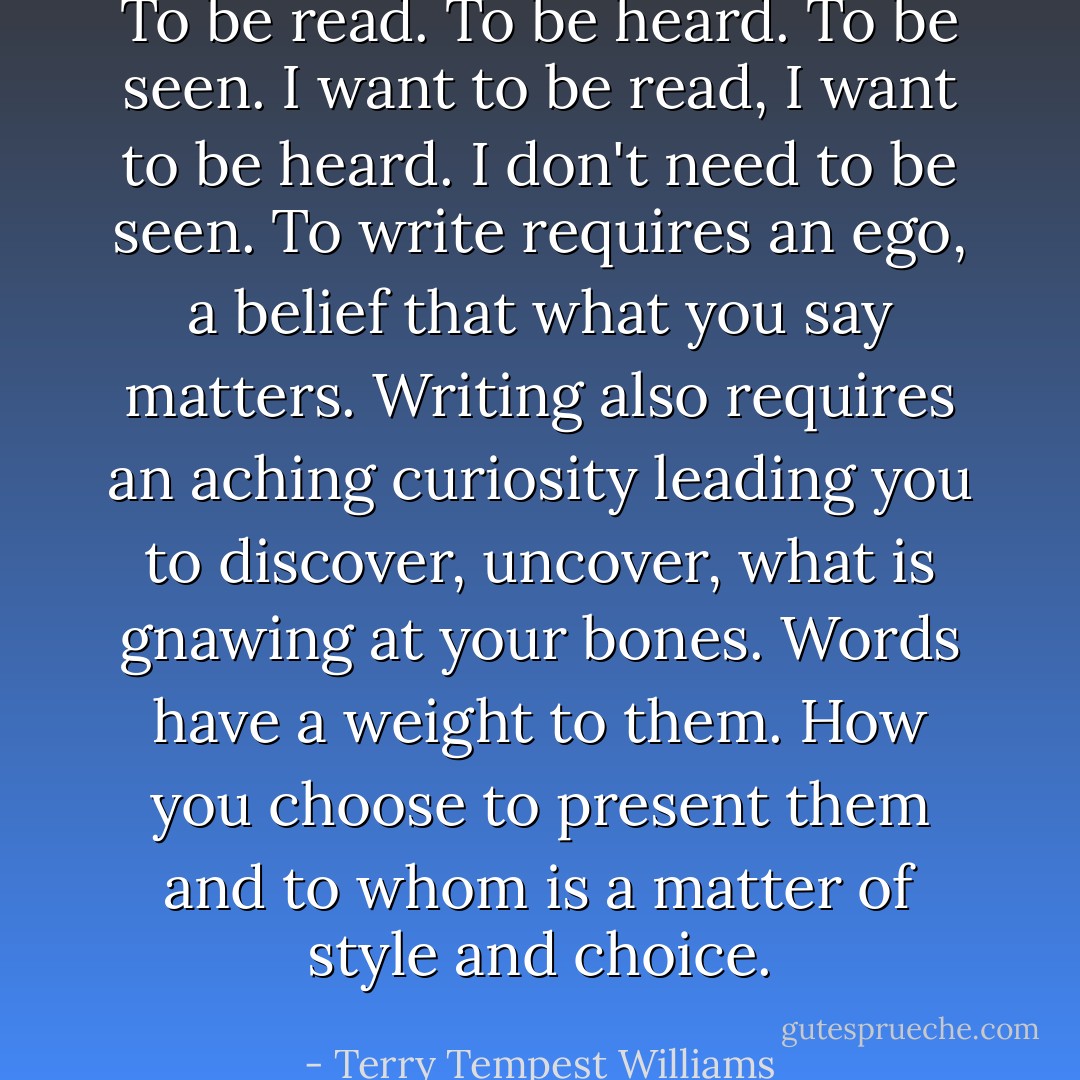 To be read. To be heard. To be seen. I want to be read, I want to be heard. I don't need to be seen. To write requires an ego, a belief that what you say matters. Writing also requires an aching curiosity leading you to discover, uncover, what is gnawing at your bones. Words have a weight to them. How you choose to present them and to whom is a matter of style and choice. - Terry Tempest Williams