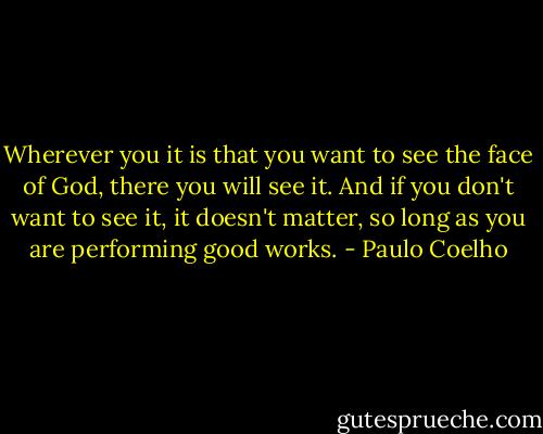 Wherever you it is that you want to see the face of God, there you will see it. And if you don't want to see it, it doesn't matter, so long as you are performing good works. - Paulo Coelho