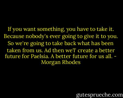 If you want something, you have to take it. Because nobody's ever going to give it to you. So we're going to take back what has been taken from us. Ad then we'l' create a better future for Paelsia. A better future for us all. - Morgan Rhodes