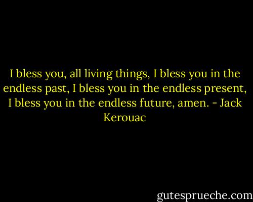 I bless you, all living things, I bless you in the endless past, I bless you in the endless present, I bless you in the endless future, amen. - Jack Kerouac