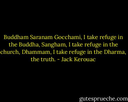 Buddham Saranam Gocchami, I take refuge in the Buddha, Sangham, I take refuge in the church, Dhammam, I take refuge in the Dharma, the truth. - Jack Kerouac