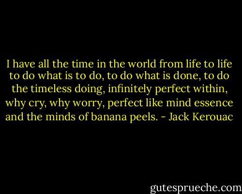 I have all the time in the world from life to life to do what is to do, to do what is done, to do the timeless doing, infinitely perfect within, why cry, why worry, perfect like mind essence and the minds of banana peels. - Jack Kerouac