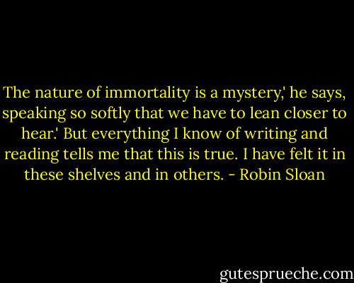 The nature of immortality is a mystery,' he says, speaking so softly that we have to lean closer to hear.' But everything I know of writing and reading tells me that this is true. I have felt it in these shelves and in others. - Robin Sloan