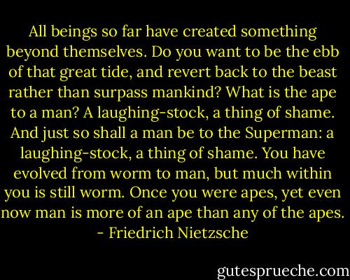 All beings so far have created something beyond themselves. Do you want to be the ebb of that great tide, and revert back to the beast rather than surpass mankind? What is the ape to a man? A laughing-stock, a thing of shame. And just so shall a man be to the Superman: a laughing-stock, a thing of shame. You have evolved from worm to man, but much within you is still worm. Once you were apes, yet even now man is more of an ape than any of the apes. - Friedrich Nietzsche