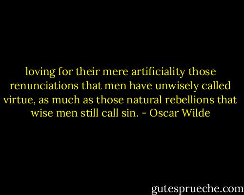 loving for their mere artificiality those renunciations that men have unwisely called virtue, as much as those natural rebellions that wise men still call sin. - Oscar Wilde