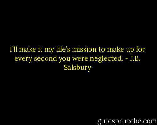 I’ll make it my life’s mission to make up for every second you were neglected. - J.B. Salsbury
