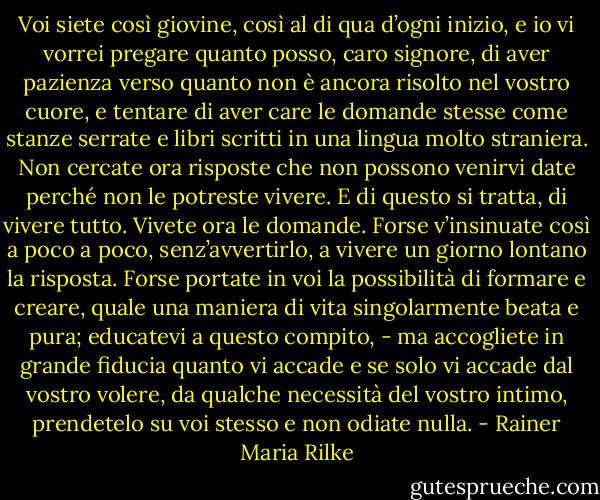 Voi siete così giovine, così al di qua d’ogni inizio, e io vi vorrei pregare quanto posso, caro signore, di aver pazienza verso quanto non è ancora risolto nel vostro cuore, e tentare di aver care le domande stesse come stanze serrate e libri scritti in una lingua molto straniera. Non cercate ora risposte che non possono venirvi date perché non le potreste vivere. E di questo si tratta, di vivere tutto. Vivete ora le domande. Forse v’insinuate così a poco a poco, senz’avvertirlo, a vivere un giorno lontano la risposta. Forse portate in voi la possibilità di formare e creare, quale una maniera di vita singolarmente beata e pura; educatevi a questo compito, - ma accogliete in grande fiducia quanto vi accade e se solo vi accade dal vostro volere, da qualche necessità del vostro intimo, prendetelo su voi stesso e non odiate nulla. - Rainer Maria Rilke