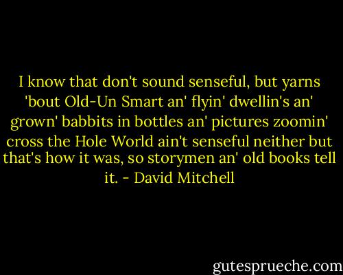 I know that don't sound senseful, but yarns 'bout Old-Un Smart an' flyin' dwellin's an' grown' babbits in bottles an' pictures zoomin' cross the Hole World ain't senseful neither but that's how it was, so storymen an' old books tell it. - David Mitchell