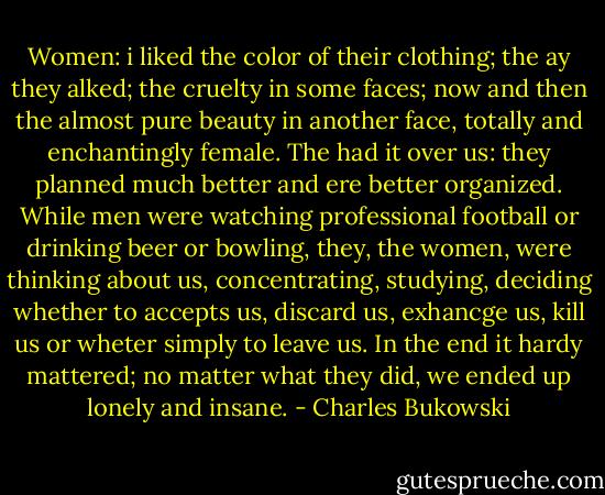 Women: i liked the color of their clothing; the ay they alked; the cruelty in some faces; now and then the almost pure beauty in another face, totally and enchantingly female. The had it over us: they planned much better and ere better organized. While men were watching professional football or drinking beer or bowling, they, the women, were thinking about us, concentrating, studying, deciding whether to accepts us, discard us, exhancge us, kill us or wheter simply to leave us. In the end it hardy mattered; no matter what they did, we ended up lonely and insane. - Charles Bukowski