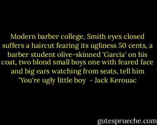 Modern barber college, Smith eyes closed suffers a haircut fearing its ugliness 50 cents, a barber student olive-skinned 'Garcia' on his coat, two blond small boys one with feared face and big ears watching from seats, tell him 'You're ugly little boy  - Jack Kerouac