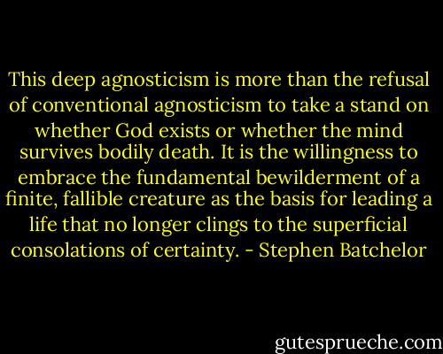 This deep agnosticism is more than the refusal of conventional agnosticism to take a stand on whether God exists or whether the mind survives bodily death. It is the willingness to embrace the fundamental bewilderment of a finite, fallible creature as the basis for leading a life that no longer clings to the superficial consolations of certainty. - Stephen Batchelor