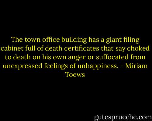 The town office building has a giant filing cabinet full of death certificates that say choked to death on his own anger or suffocated from unexpressed feelings of unhappiness. - Miriam Toews