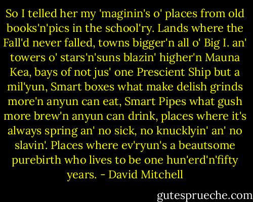 So I telled her my 'maginin's o' places from old books'n'pics in the school'ry. Lands where the Fall'd never falled, towns bigger'n all o' Big I. an' towers o' stars'n'suns blazin' higher'n Mauna Kea, bays of not jus' one Prescient Ship but a mil'yun, Smart boxes what make delish grinds more'n anyun can eat, Smart Pipes what gush more brew'n anyun can drink, places where it's always spring an' no sick, no knucklyin' an' no slavin'. Places where ev'ryun's a beautsome purebirth who lives to be one hun'erd'n'fifty years. - David Mitchell