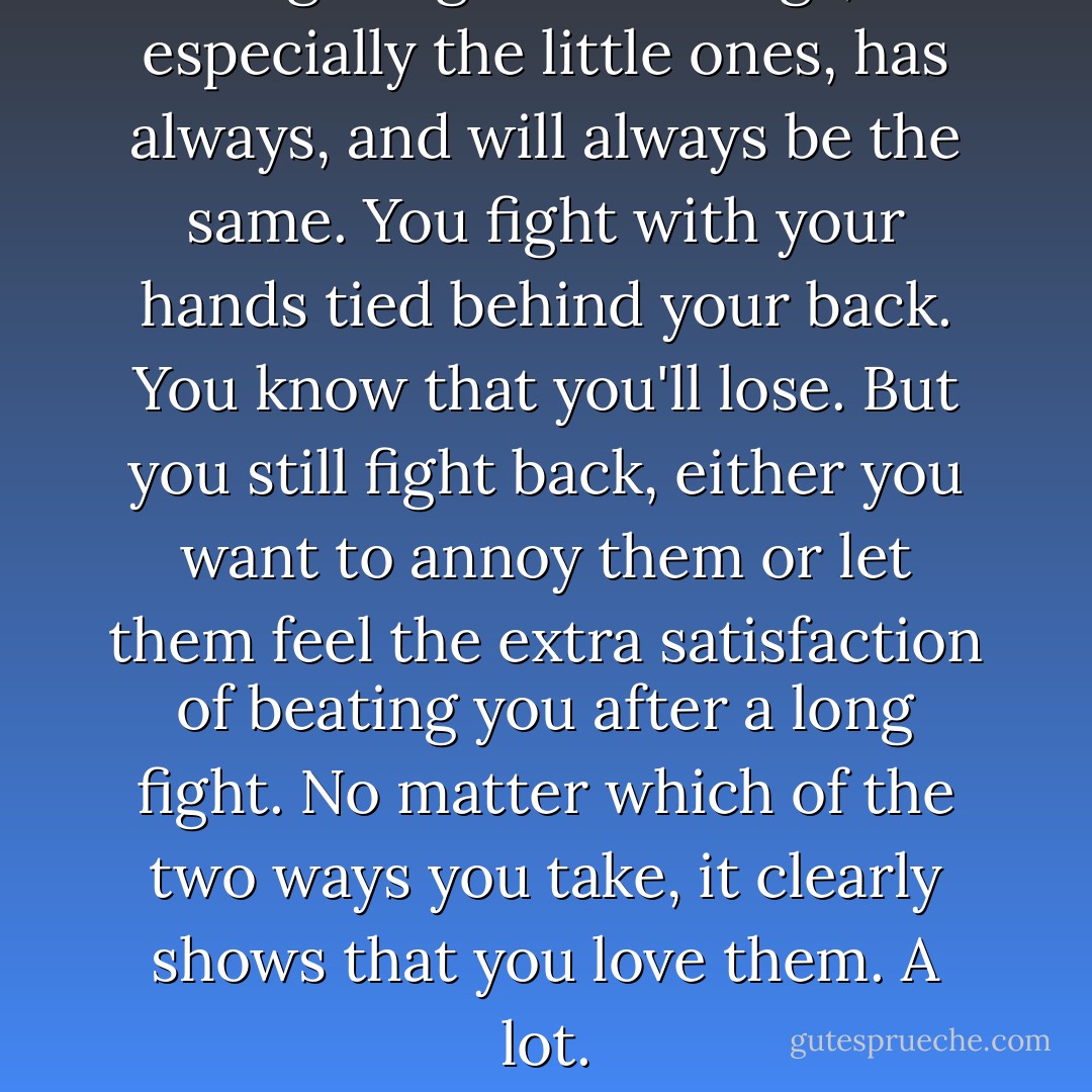 Fighting with siblings, especially the little ones, has always, and will always be the same. You fight with your hands tied behind your back. You know that you'll lose. But you still fight back, either you want to annoy them or let them feel the extra satisfaction of beating you after a long fight. No matter which of the two ways you take, it clearly shows that you love them. A lot. - Nishanth Anchan K.N.