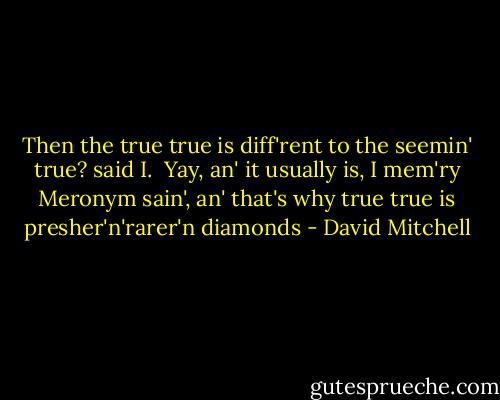 Then the true true is diff'rent to the seemin' true? said I.<br /><br />Yay, an' it usually is, I mem'ry Meronym sain', an' that's why true true is presher'n'rarer'n diamonds - David Mitchell