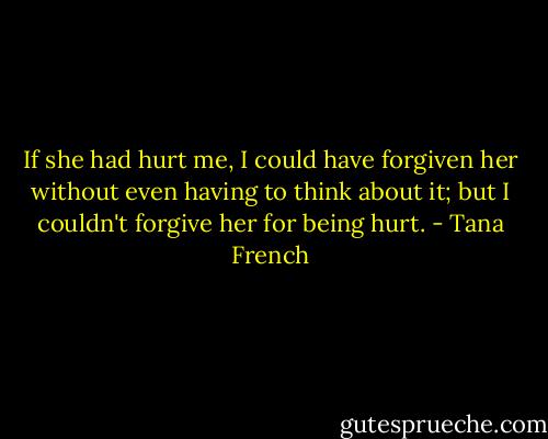 If she had hurt me, I could have forgiven her without even having to think about it; but I couldn't forgive her for being hurt. - Tana French