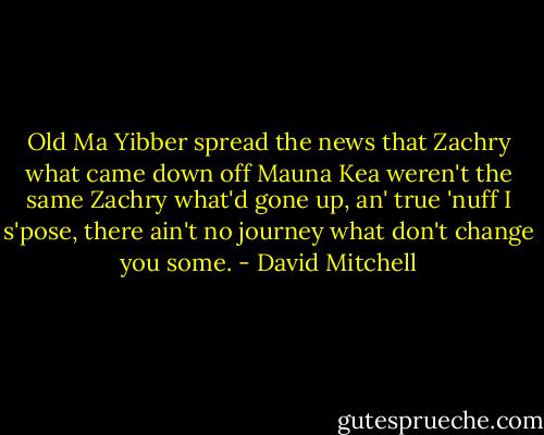 Old Ma Yibber spread the news that Zachry what came down off Mauna Kea weren't the same Zachry what'd gone up, an' true 'nuff I s'pose, there ain't no journey what don't change you some. - David Mitchell