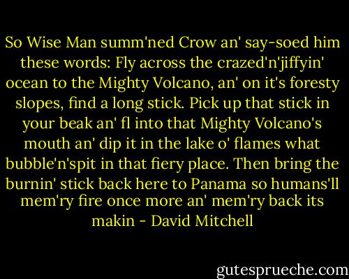 So Wise Man summ'ned Crow an' say-soed him these words: Fly across the crazed'n'jiffyin' ocean to the Mighty Volcano, an' on it's foresty slopes, find a long stick. Pick up that stick in your beak an' fl into that Mighty Volcano's mouth an' dip it in the lake o' flames what bubble'n'spit in that fiery place. Then bring the burnin' stick back here to Panama so humans'll mem'ry fire once more an' mem'ry back its makin - David Mitchell