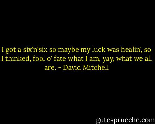 I got a six'n'six so maybe my luck was healin', so I thinked, fool o' fate what I am, yay, what we all are. - David Mitchell