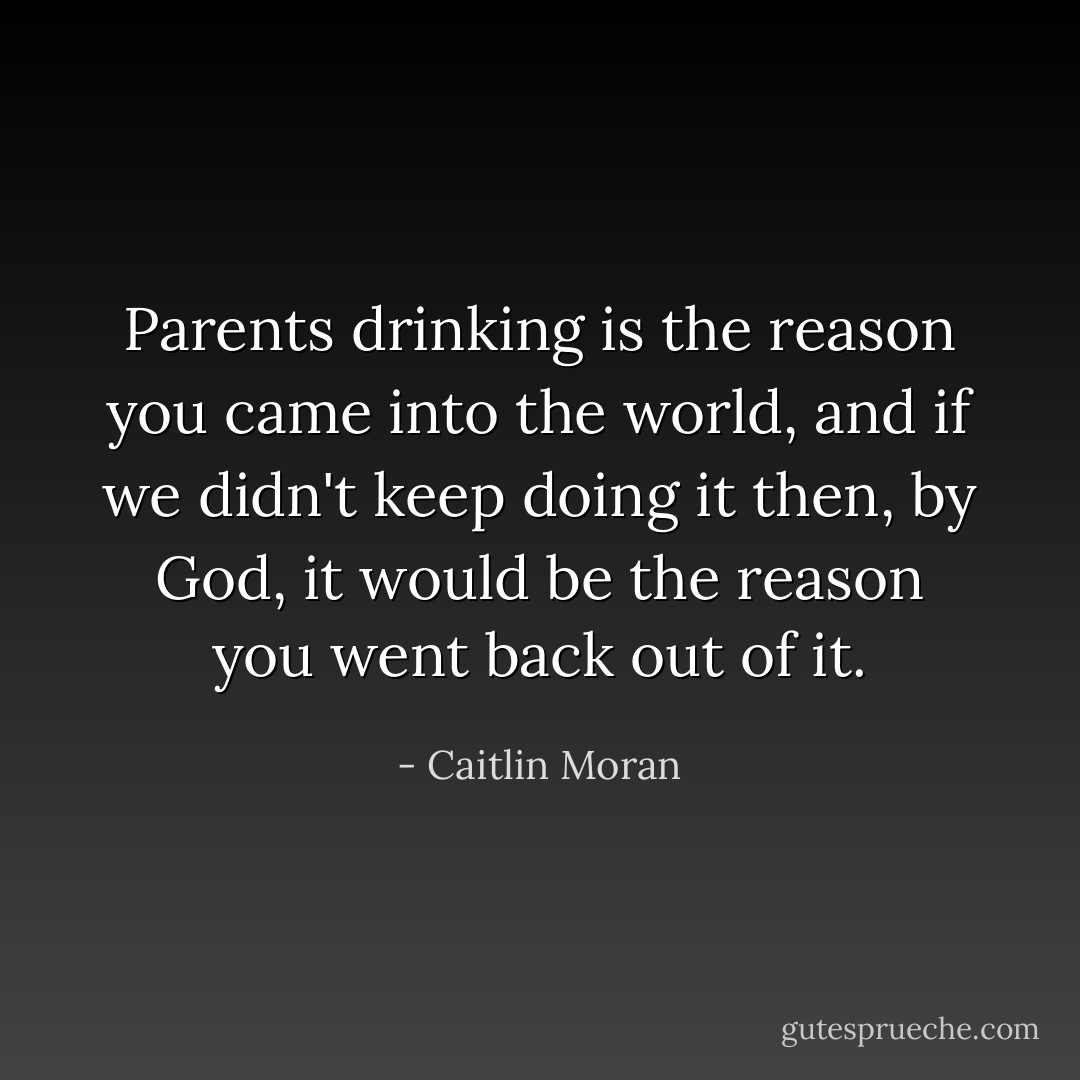Parents drinking is the reason you came into the world, and if we didn't keep doing it then, by God, it would be the reason you went back out of it. - Caitlin Moran