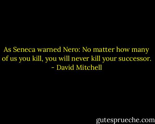 As Seneca warned Nero: No matter how many of us you kill, you will never kill your successor. - David Mitchell