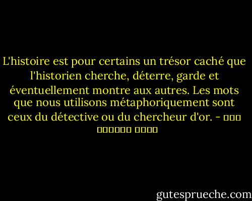 L'histoire est pour certains un trésor caché que l'historien cherche, déterre, garde et éventuellement montre aux autres. Les mots que nous utilisons métaphoriquement sont ceux du détective ou du chercheur d'or. - عبد الله العروي
