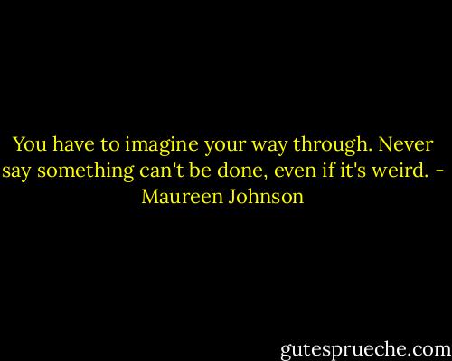 You have to imagine your way through. Never say something can't be done, even if it's weird. - Maureen Johnson