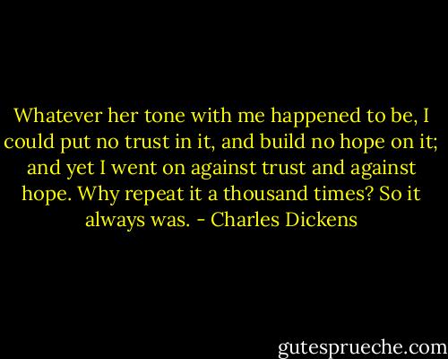 Whatever her tone with me happened to be, I could put no trust in it, and build no hope on it; and yet I went on against trust and against hope. Why repeat it a thousand times? So it always was. - Charles Dickens