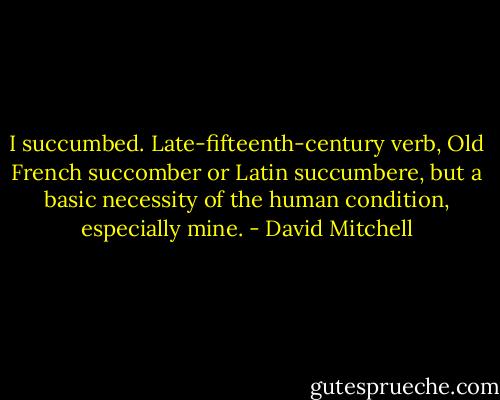 I succumbed. Late-fifteenth-century verb, Old French succomber or Latin succumbere, but a basic necessity of the human condition, especially mine. - David Mitchell