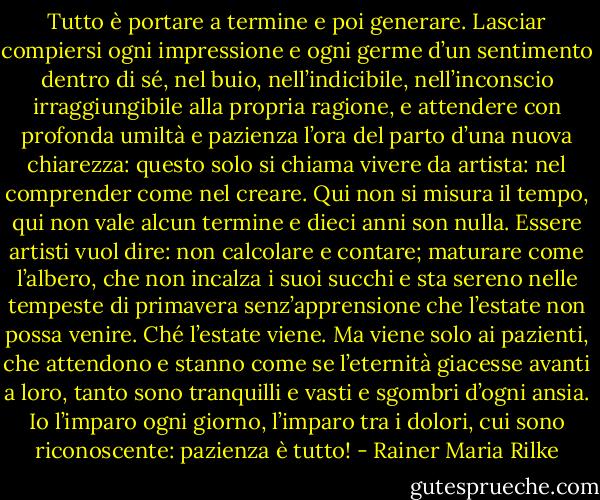 Tutto è portare a termine e poi generare. Lasciar compiersi ogni impressione e ogni germe d’un sentimento dentro di sé, nel buio, nell’indicibile, nell’inconscio irraggiungibile alla propria ragione, e attendere con profonda umiltà e pazienza l’ora del parto d’una nuova chiarezza: questo solo si chiama vivere da artista: nel comprender come nel creare.<br />Qui non si misura il tempo, qui non vale alcun termine e dieci anni son nulla. Essere artisti vuol dire: non calcolare e contare; maturare come l’albero, che non incalza i suoi succhi e sta sereno nelle tempeste di primavera senz’apprensione che l’estate non possa venire. Ché l’estate viene. Ma viene solo ai pazienti, che attendono e stanno come se l’eternità giacesse avanti a loro, tanto sono tranquilli e vasti e sgombri d’ogni ansia. Io l’imparo ogni giorno, l’imparo tra i dolori, cui sono riconoscente: pazienza è tutto! - Rainer Maria Rilke