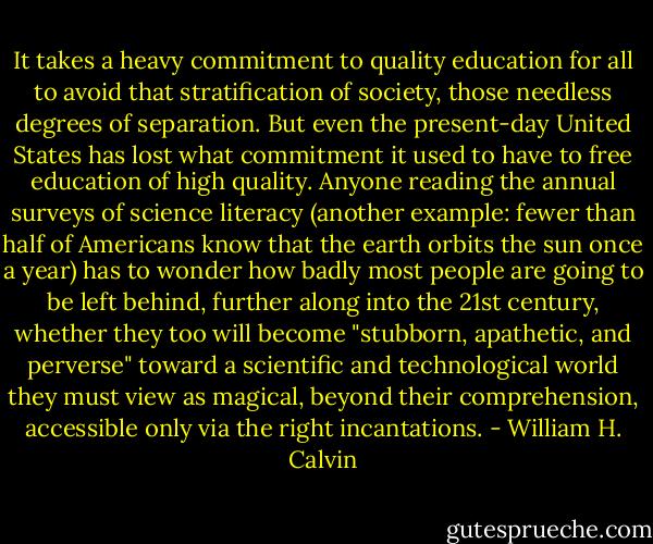 It takes a heavy commitment to quality education for all to avoid that stratification of society, those needless degrees of separation. But even the present-day United States has lost what commitment it used to have to free education of high quality. Anyone reading the annual surveys of science literacy (another example: fewer than half of Americans know that the earth orbits the sun once a year) has to wonder how badly most people are going to be left behind, further along into the 21st century, whether they too will become "stubborn, apathetic, and perverse" toward a scientific and technological world they must view as magical, beyond their comprehension, accessible only via the right incantations. - William H. Calvin
