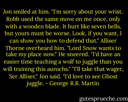 Jon smiled at him. "I'm sorry about your wrist. Robb used the same move on me once, only with a wooden blade. It hurt like seven hells, but yours must be worse. Look, if you want, I can show you how to defend that."<br />Alliser Thorne overheard him. "Lord Snow wants to take my place now." He sneered. "I'd have an easier time teaching a wolf to juggle than you will training this aurochs."<br />"I'll take that wager, Ser Alliser," Jon said. "I'd love to see Ghost juggle. - George R.R. Martin