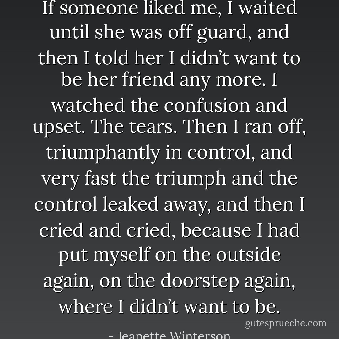 If someone liked me, I waited until she was off guard, and then I told her I didn’t want to be her friend any more. I watched the confusion and upset. The tears. Then I ran off, triumphantly in control, and very fast the triumph and the control leaked away, and then I cried and cried, because I had put myself on the outside again, on the doorstep again, where I didn’t want to be. - Jeanette Winterson