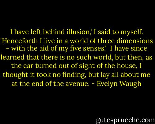 I have left behind illusion,' I said to myself. 'Henceforth I live in a world of three dimensions - with the aid of my five senses.'<br /><br />I have since learned that there is no such world, but then, as the car turned out of sight of the house, I thought it took no finding, but lay all about me at the end of the avenue. - Evelyn Waugh