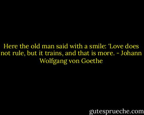 Here the old man said with a smile: 'Love does not rule, but it trains, and that is more. - Johann Wolfgang von Goethe