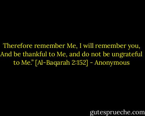 Therefore remember Me, I will remember you, And be thankful to Me, and do not be ungrateful to Me.”<br />[Al-Baqarah 2:152] - Anonymous