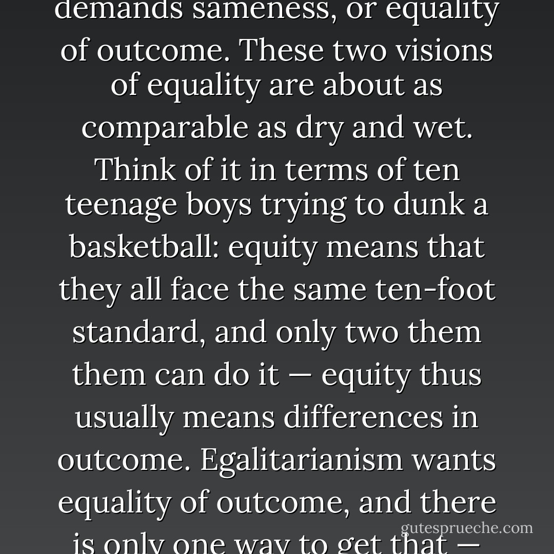Christian equality can be described as equity, or even-handedness. Egalitarianism, in contrast, demands sameness, or equality of outcome. These two visions of equality are about as comparable as dry and wet. Think of it in terms of ten teenage boys trying to dunk a basketball: equity means that they all face the same ten-foot standard, and only two them them can do it — equity thus usually means differences in outcome. Egalitarianism wants equality of outcome, and there is only one way to get that — lower the net. Sameness of outcome requires differences in the standards. - Douglas Wilson