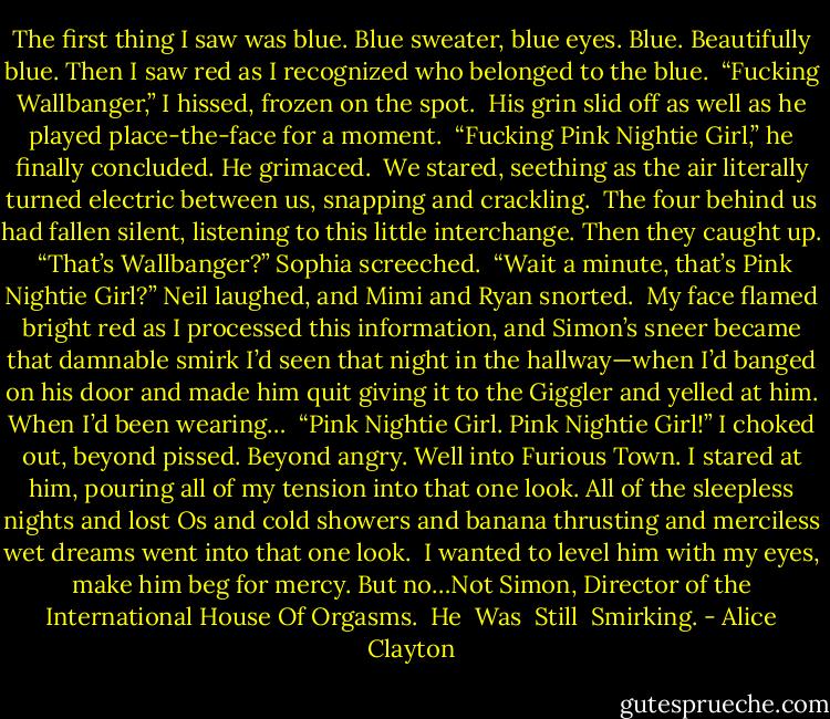 The first thing I saw was blue. Blue sweater, blue eyes. Blue. Beautifully blue. Then I saw red as I recognized who belonged to the blue.<br /><br />“Fucking Wallbanger,” I hissed, frozen on the spot.<br /><br />His grin slid off as well as he played place-the-face for a moment.<br /><br />“Fucking Pink Nightie Girl,” he finally concluded. He grimaced.<br /><br />We stared, seething as the air literally turned electric between us, snapping and crackling.<br /><br />The four behind us had fallen silent, listening to this little interchange. Then they caught up.<br /><br />“That’s Wallbanger?” Sophia screeched.<br /><br />“Wait a minute, that’s Pink Nightie Girl?” Neil laughed, and Mimi and Ryan snorted.<br /><br />My face flamed bright red as I processed this information, and Simon’s sneer became that damnable smirk I’d seen that night in the hallway—when I’d banged on his door and made him quit giving it to the Giggler and yelled at him. When I’d been wearing…<br /><br />“Pink Nightie Girl. Pink Nightie Girl!” I choked out, beyond pissed. Beyond angry. Well into Furious Town. I stared at him, pouring all of my tension into that one look. All of the sleepless nights and lost Os and cold showers and banana thrusting and merciless wet dreams went into that one look.<br /><br />I wanted to level him with my eyes, make him beg for mercy. But no…Not Simon, Director of the International House Of Orgasms.<br /><br />He<br /><br />Was<br /><br />Still<br /><br />Smirking. - Alice Clayton
